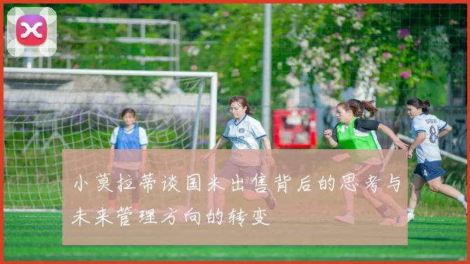小莫拉蒂谈国米出售背后的思考与未来管理方向的转变