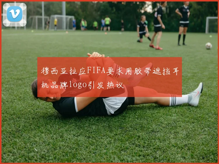 穆西亚拉应FIFA要求用胶带遮挡耳机品牌logo引发热议