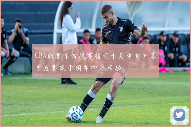 CBA新赛季常规赛将于十月中旬开幕季后赛定于明年四月启动