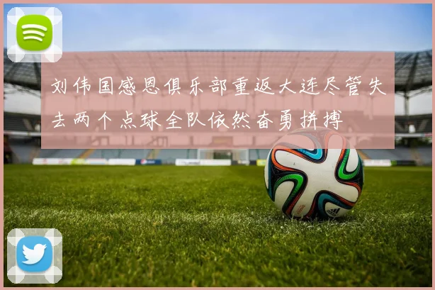 刘伟国感恩俱乐部重返大连尽管失去两个点球全队依然奋勇拼搏