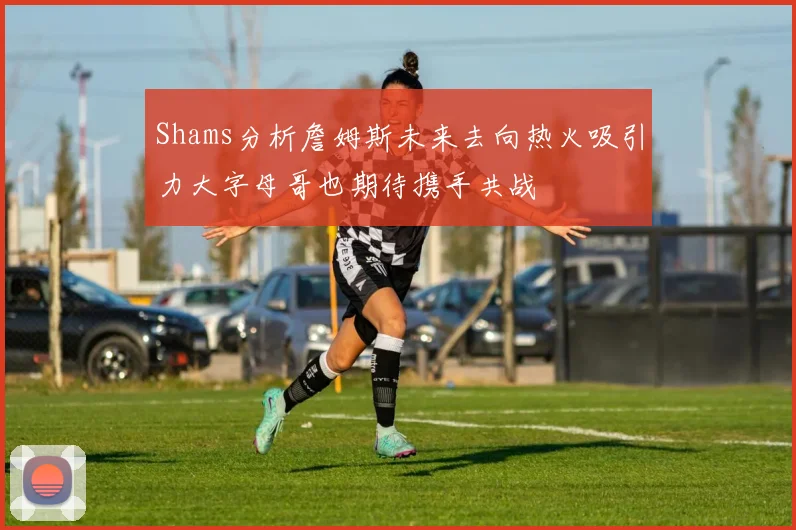 Shams分析詹姆斯未来去向热火吸引力大字母哥也期待携手共战