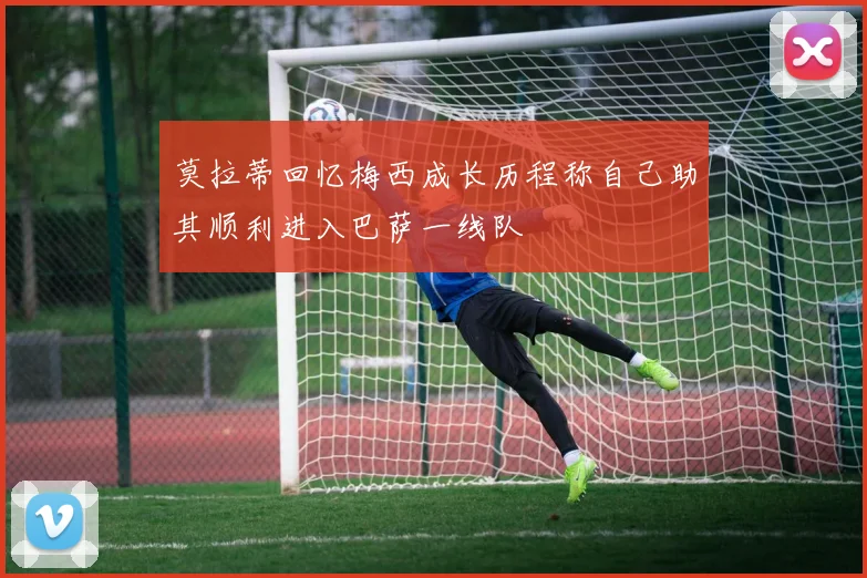 莫拉蒂回忆梅西成长历程称自己助其顺利进入巴萨一线队