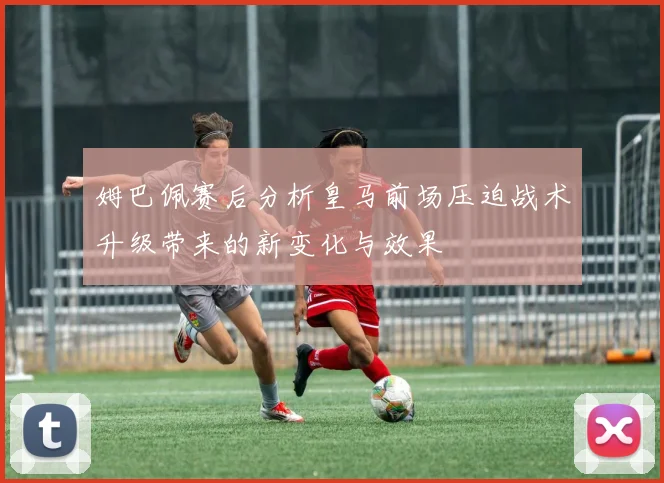 姆巴佩赛后分析皇马前场压迫战术升级带来的新变化与效果