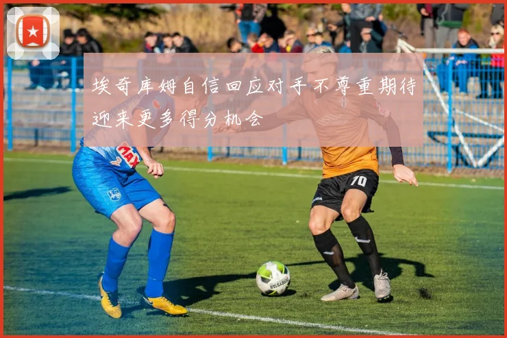 埃奇库姆自信回应对手不尊重期待迎来更多得分机会