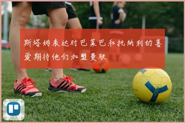 斯塔姆表达对巴莱巴和托纳利的喜爱期待他们加盟曼联