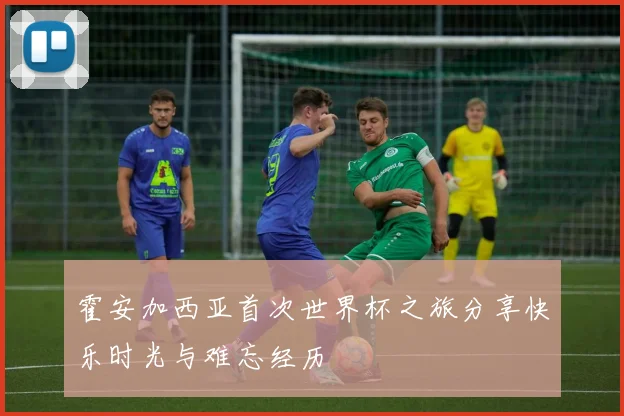 霍安加西亚首次世界杯之旅分享快乐时光与难忘经历
