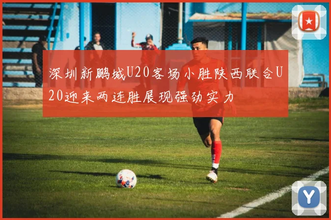 深圳新鹏城U20客场小胜陕西联合U20迎来两连胜展现强劲实力