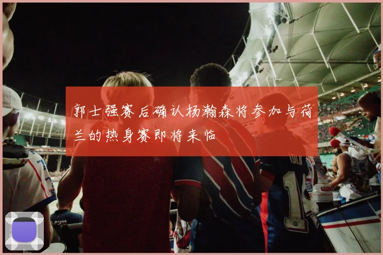 郭士强赛后确认杨瀚森将参加与荷兰的热身赛即将来临