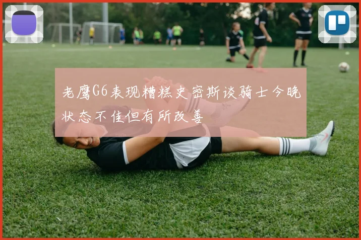 老鹰G6表现糟糕史密斯谈骑士今晚状态不佳但有所改善