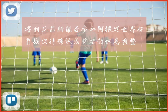 塔利亚菲科能否参加阿根廷世界杯首战仍待确认或将进行休息调整