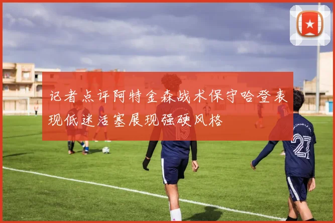 记者点评阿特金森战术保守哈登表现低迷活塞展现强硬风格