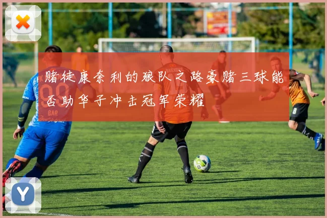 赌徒康奈利的狼队之路豪赌三球能否助华子冲击冠军荣耀