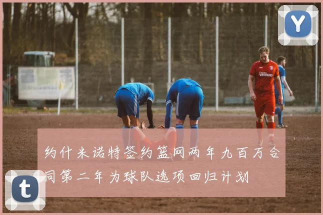 约什米诺特签约篮网两年九百万合同第二年为球队选项回归计划