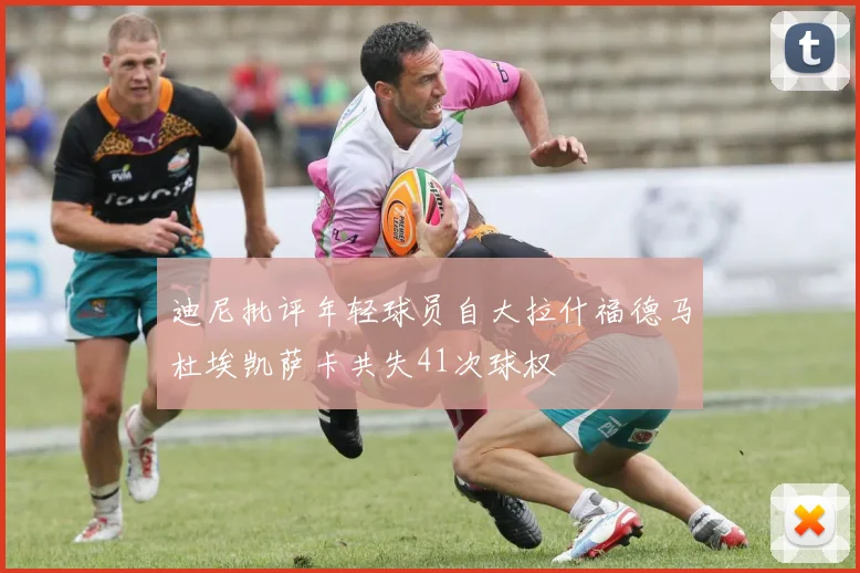 迪尼批评年轻球员自大拉什福德马杜埃凯萨卡共失41次球权