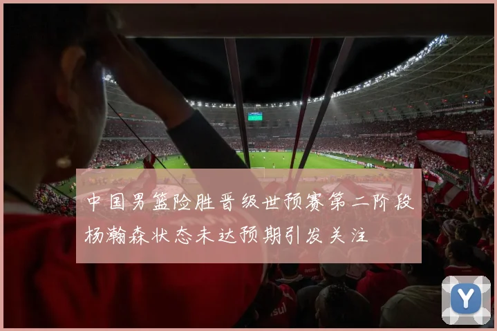 中国男篮险胜晋级世预赛第二阶段杨瀚森状态未达预期引发关注