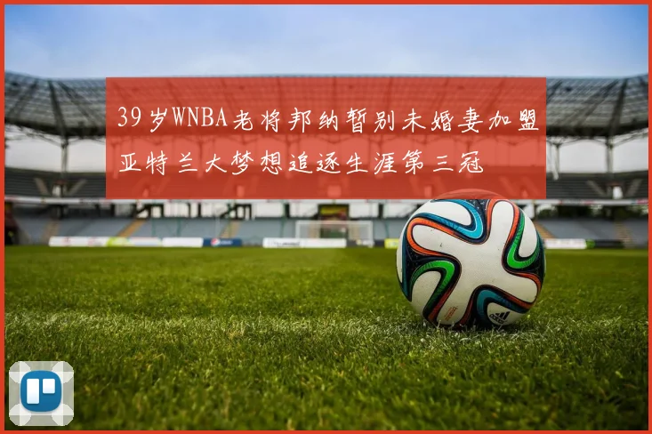 39岁WNBA老将邦纳暂别未婚妻加盟亚特兰大梦想追逐生涯第三冠