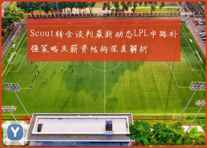 Scout转会谈判最新动态LPL中路补强策略及薪资结构深度解析
